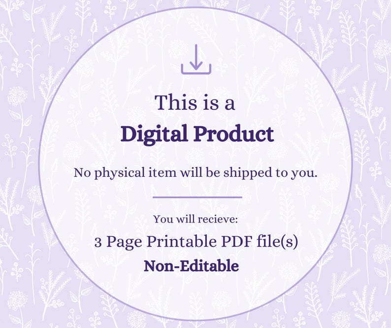 May include: A digital product graphic featuring a light purple background with a white floral pattern. The text reads: This is a Digital Product, No physical item will be shipped to you, You will recieve: 3 Page Printable PDF file(s), Non-Editable.