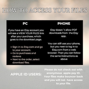 May include: A black and white graphic with instructions on how to access digital files purchased on Etsy. The graphic includes the text "How to Access Your Files", "PC", "Phone", "Apple ID Users", and "Please do not check out with anonymous apple pay ID. Your files make bouncer back and you will not have access to your file."