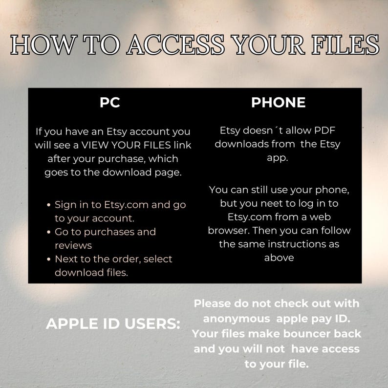 May include: A black and white graphic with instructions on how to access digital files purchased on Etsy. The graphic includes the text "How to Access Your Files", "PC", "Phone", "Apple ID Users", and "Please do not check out with anonymous apple pay ID. Your files make bouncer back and you will not have access to your file."
