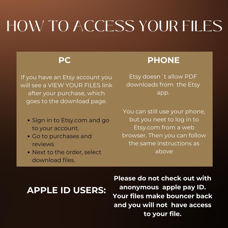 May include: A white and brown graphic with the text "HOW TO ACCESS YOUR FILES" in black. The graphic shows instructions on how to access digital files purchased on Etsy using a computer or phone. The graphic also includes a warning for Apple ID users not to check out with anonymous Apple Pay ID.