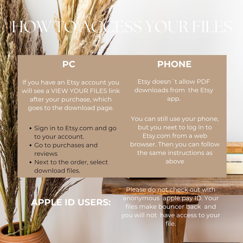 May include: A beige and brown graphic with the text "How to Access Your Files" in black. The graphic is divided into two sections, one for PC and one for PHONE. The PC section explains how to access files on Etsy.com after a purchase. The PHONE section explains that Etsy does not allow PDF downloads from the Etsy app, but users can still access files by logging into Etsy.com from a web browser. The graphic also includes a warning for APPLE ID USERS not to check out with anonymous apple pay ID, as this will prevent access to files.