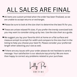 May include: White text on a black background with a pink heart symbol before each line of text. The text reads: "ALL SALES ARE FINAL. All items are custom printed when the order has been finalized, so we are unable to accept returns or exchanges. Please be sure to look at the size chart to determine the best fit for you. These are unisex relaxed fit sizes. If you prefer the trendy oversized look you may want to consider sizing up by two. Use the size chart as a guide. We suggest you lay your favorite shirt at home on a flat surface and measure armpit to armpit for width and compare to the size chart in the listing to help you choose your best fit. Please consider your preferred length when selecting your size as well. If there are any issues with your order please do not hesitate to send a message. Your satisfaction is our absolute top priority! We are more than happy to correct any problems related to your purchase. Lolly Pop COUTURE."
