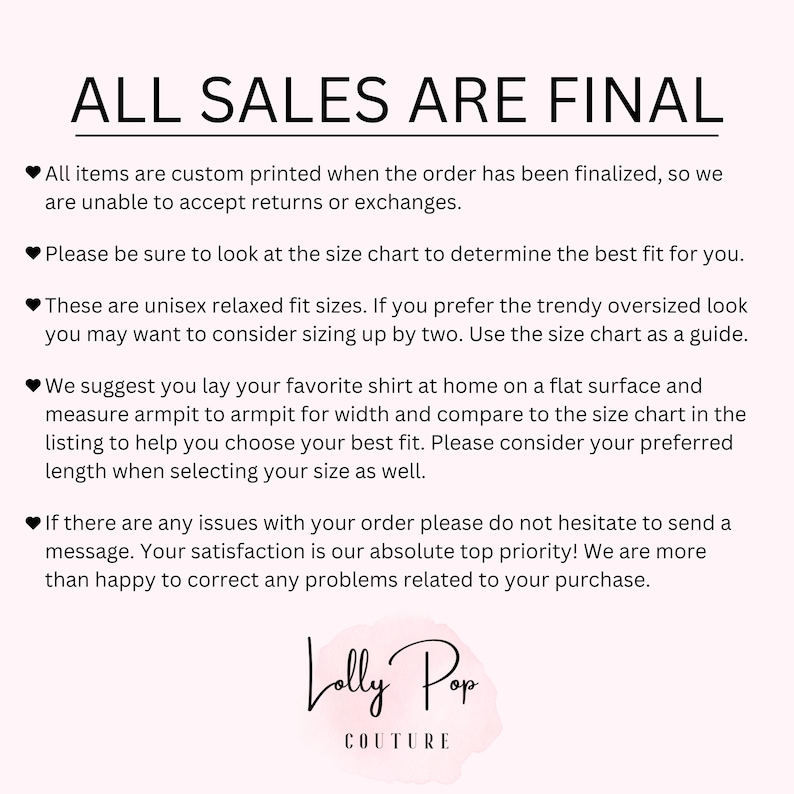 May include: White text on a black background with a pink heart symbol before each line of text. The text reads: "ALL SALES ARE FINAL. All items are custom printed when the order has been finalized, so we are unable to accept returns or exchanges. Please be sure to look at the size chart to determine the best fit for you. These are unisex relaxed fit sizes. If you prefer the trendy oversized look you may want to consider sizing up by two. Use the size chart as a guide. We suggest you lay your favorite shirt at home on a flat surface and measure armpit to armpit for width and compare to the size chart in the listing to help you choose your best fit. Please consider your preferred length when selecting your size as well. If there are any issues with your order please do not hesitate to send a message. Your satisfaction is our absolute top priority! We are more than happy to correct any problems related to your purchase. Lolly Pop COUTURE."