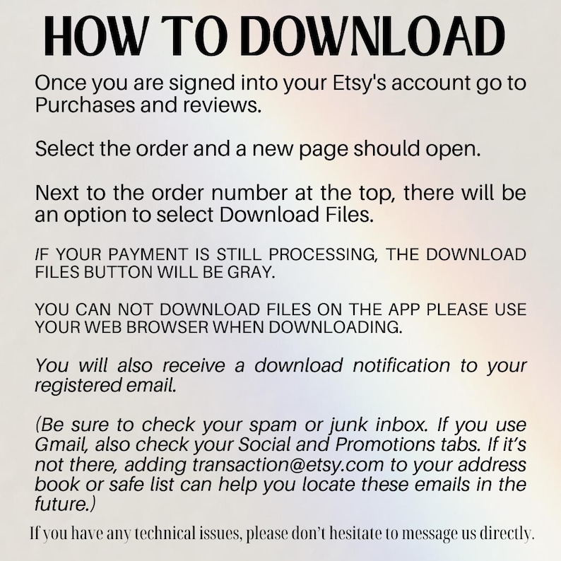 Pu&ograve; includere: Una grafica di testo bianco su uno sfondo rosa e blu con istruzioni su come scaricare file digitali da Etsy. Il testo include "HOW TO DOWNLOAD", "Seleziona l'ordine e si aprir&agrave; una nuova pagina", "Accanto al numero d'ordine in alto, ci sar&agrave; un'opzione per selezionare Scarica file", "SE IL TUO PAGAMENTO &Egrave; ANCORA IN CORSO, IL PULSANTE DI SCARICAMENTO DEI FILE SAR&Agrave; GRIGIO", "NON &Egrave; POSSIBILE SCARICARE FILE SULL'APP. UTILIZZA IL BROWSER WEB DURANTE IL DOWNLOAD", "Riceverai anche una notifica di download al tuo indirizzo email registrato", "(Assicurati di controllare la tua cartella spam o posta indesiderata. Se utilizzi Gmail, controlla anche le schede Social e Promozioni. Se non &egrave; l&igrave;, l'aggiunta di transaction@etsy.com al tuo elenco di indirizzi o alla tua lista sicura pu&ograve; aiutarti a trovare queste email in futuro.)", "Se hai problemi tecnici, non esitare a contattarci direttamente."