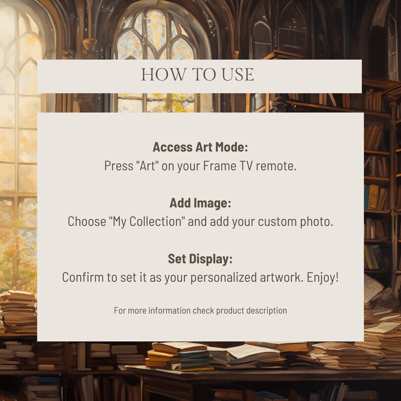 May include: A graphic with instructions on how to use a Frame TV. The graphic features a text overlay on a background image of a library with bookshelves and stacks of books. The text reads: "HOW TO USE", "Access Art Mode: Press "Art" on your Frame TV remote.", "Add Image: Choose "My Collection" and add your custom photo.", "Set Display: Confirm to set it as your personalized artwork. Enjoy!" and "For more information check product description."
