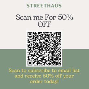 May include: A white and green square with a black QR code in the center. The text "STREETHAUS" is at the top of the square. The text "Scan me For 50% OFF" is below the text "STREETHAUS". The text "Scan to subscribe to email list and receive 50% off your order today!" is at the bottom of the square.