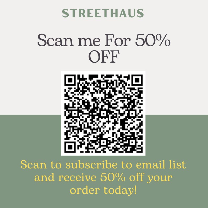 May include: A white and green square with a black QR code in the center. The text "STREETHAUS" is at the top of the square. The text "Scan me For 50% OFF" is below the text "STREETHAUS". The text "Scan to subscribe to email list and receive 50% off your order today!" is at the bottom of the square.