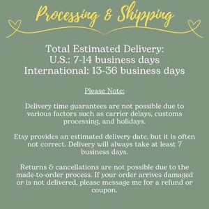 May include: Green background with white text outlining the estimated delivery time for orders. The text reads: "Total Estimated Delivery: U.S.: 7-14 business days International: 13-36 business days Please Note: Delivery time guarantees are not possible due to various factors such as carrier delays, customs processing, and holidays. Etsy provides an estimated delivery date, but it is often not correct. Delivery will always take at least 7 business days. Returns & cancellations are not possible due to the made-to-order process. If your order arrives damaged or is not delivered, please message me for a refund or coupon."