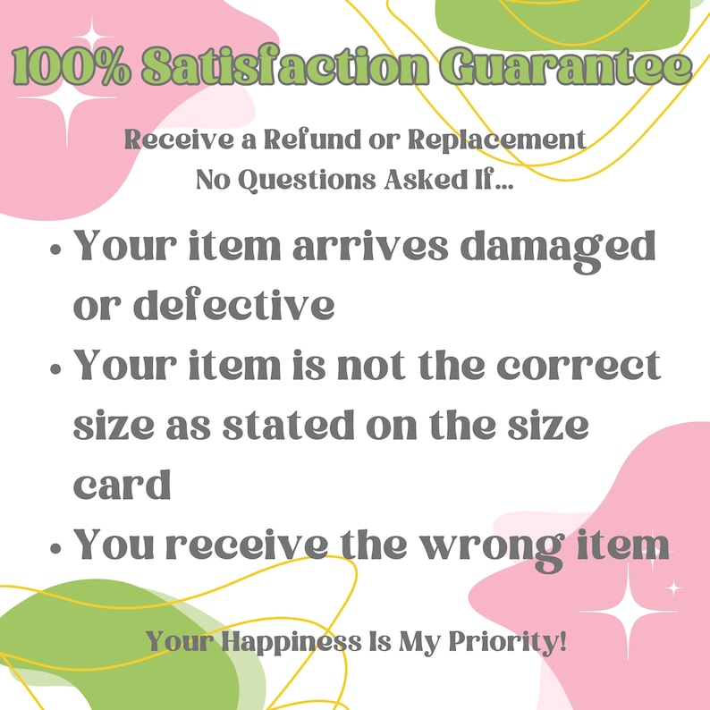 May include: Pink and green graphic with the text "100% Satisfaction Guarantee". The text below reads "Receive a Refund or Replacement. No Questions Asked If..." followed by a list of three bullet points: "Your item arrives damaged or defective", "Your item is not the correct size as stated on the size card", and "You receive the wrong item". The text at the bottom reads "Your Happiness Is My Priority!"