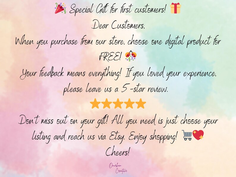 May include: A pink, blue, and yellow watercolor background with a message about a special gift for first customers. The message says, "Special Gift for first customers! Dear Customers. When you purchase from our store, choose one digital product for FREE! Your feedback means everything! If you loved your experience, please leave us a 5-star review. Don't miss out on your gift! All you need is just choose your listing and reach us via Etsy. Enjoy shopping! Cheers!"