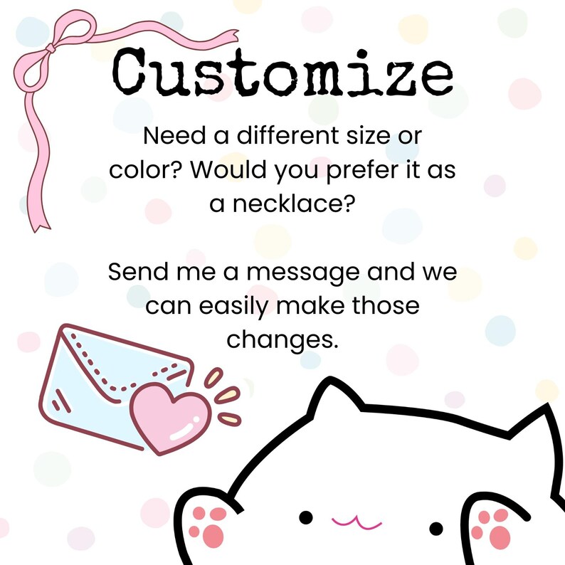 May include: A white graphic with a pink ribbon and the text Customize. Need a different size or color? Would you prefer it as a necklace? Send me a message and we can easily make those changes. An envelope with a pink heart and a cat illustration.