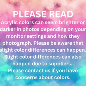 May include: A rectangular informational graphic with a pink, purple, and blue watercolor background. The white text reads: PLEASE READ. Acrylic colors can seem brighter or darker in photos depending on your monitor settings and how they photograph. Please be aware that slight color differences can happen. Slight color differences can also happen due to suppliers. Please contact us if you have concerns about colors.