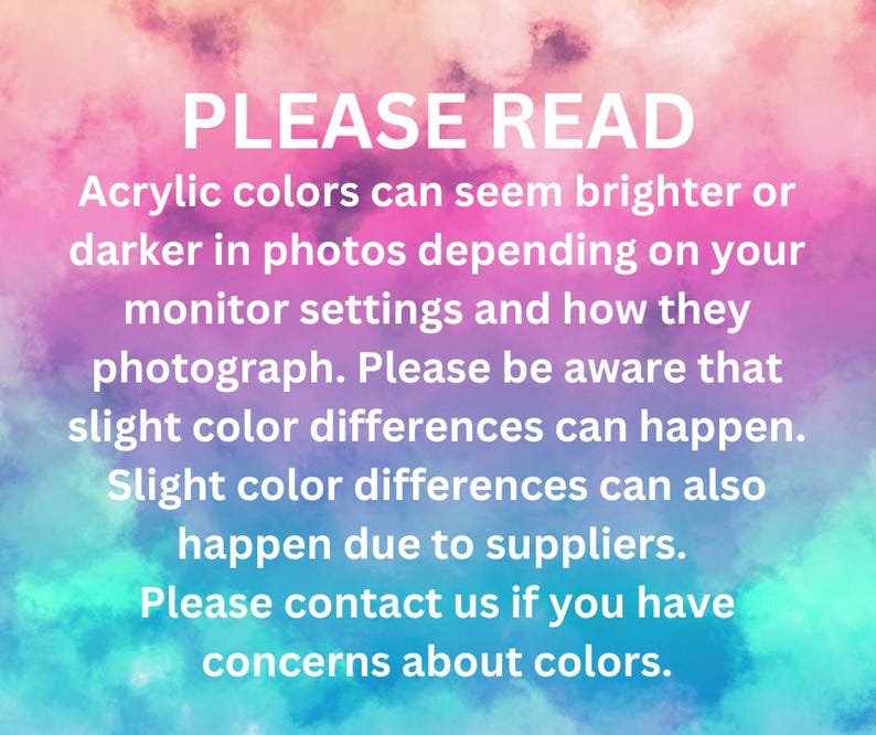 May include: A rectangular informational graphic with a pink, purple, and blue watercolor background. The white text reads: PLEASE READ. Acrylic colors can seem brighter or darker in photos depending on your monitor settings and how they photograph. Please be aware that slight color differences can happen. Slight color differences can also happen due to suppliers. Please contact us if you have concerns about colors.