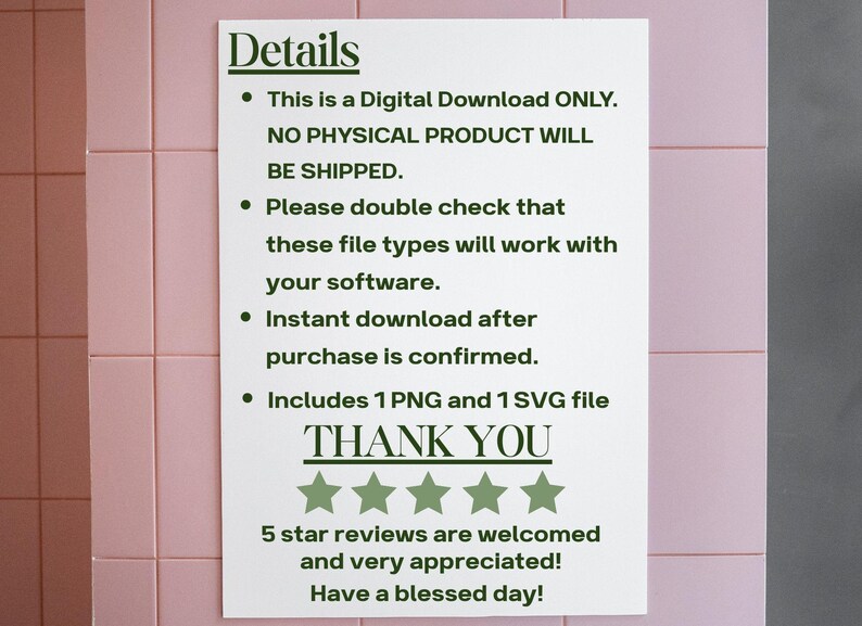 May include: White text on a white background with black bullet points. The text reads: "Details &bull; This is a Digital Download ONLY. NO PHYSICAL PRODUCT WILL BE SHIPPED. &bull; Please double check that these file types will work with your software. &bull; Instant download after purchase is confirmed. &bull; Includes 1 PNG and 1 SVG file THANK YOU" Five green stars are below the text. The text below the stars reads: "5 star reviews are welcomed and very appreciated! Have a blessed day!"