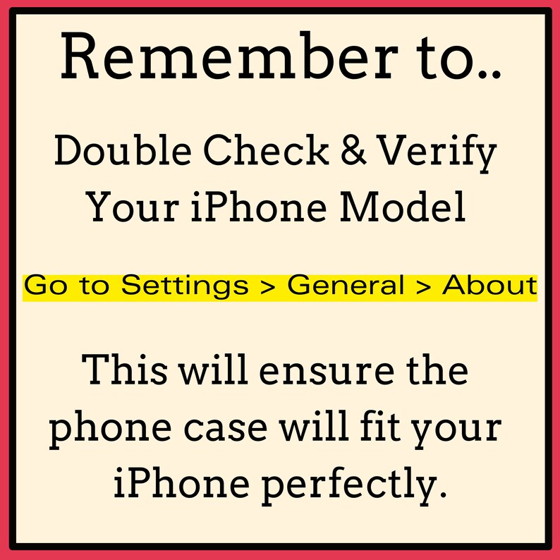 May include: A yellow and white graphic with black text that reads "Remember to... Double Check & Verify Your iPhone Model Go to Settings > General > About This will ensure the phone case will fit your iPhone perfectly."
