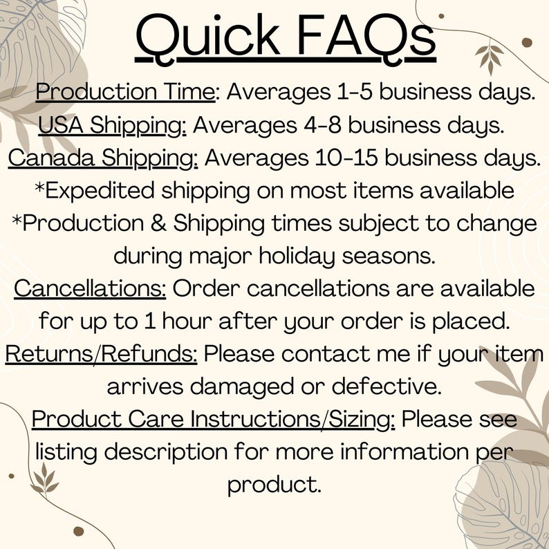 K&ouml;nnte beinhalten: Ein Textbild mit Informationen &uuml;ber die Produktionszeit, die Versandzeiten, Stornierungen, R&uuml;ckgaben und Pflegehinweise f&uuml;r das Produkt. Der Text enth&auml;lt Folgendes: "Quick FAQs", "Production Time: Averages 1-5 business days.", "USA Shipping: Averages 4-8 business days.", "Canada Shipping: Averages 10-15 business days.", "*Expedited shipping on most items available", "*Production & Shipping times subject to change during major holiday seasons.", "Cancellations: Order cancellations are available for up to 1 hour after your order is placed.", "Returns/Refunds: Please contact me if your item arrives damaged or defective.", "Product Care Instructions/Sizing: Please see listing description for more information per product."