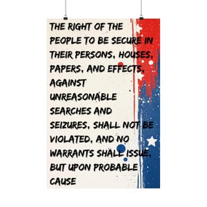 May include: A vertical rectangular poster featuring the text: THE RIGHT OF THE PEOPLE TO BE SECURE IN THEIR PERSONS, HOUSES, PAPERS, AND EFFECTS, AGAINST UNREASONABLE SEARCHES AND SEIZURES, SHALL NOT BE VIOLATED, AND NO WARRANTS SHALL ISSUE, BUT UPON PROBABLE CAUSE.