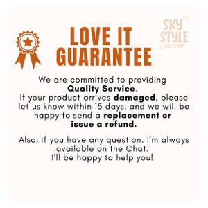 May include: A graphic with the text "LOVE IT GUARANTEE" in orange and black. The text "We are committed to providing Quality Service." is below the main text. The text "If your product arrives damaged, please let us know within 15 days, and we will be happy to send a replacement or issue a refund." is below the previous text. The text "Also, if you have any question. I'm always available on the Chat. I'll be happy to help you!" is below the previous text. The text "SKY STYLE GIFT SHOP" is in the upper right corner of the graphic.