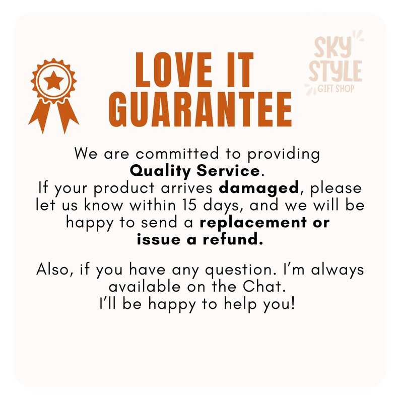 May include: A graphic with the text "LOVE IT GUARANTEE" in orange and black. The text "We are committed to providing Quality Service." is below the main text. The text "If your product arrives damaged, please let us know within 15 days, and we will be happy to send a replacement or issue a refund." is below the previous text. The text "Also, if you have any question. I'm always available on the Chat. I'll be happy to help you!" is below the previous text. The text "SKY STYLE GIFT SHOP" is in the upper right corner of the graphic.