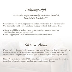 May include: Shipping and return policy information for paper prints.  ***NOTE: Paper Print Only, Frame not included. Each print is borderless*** Canada: Your order will be processed and shipped within 8-14 business days. US: Your order will be processed and shipped within 9-16 business days. &bull; If you would like to make a change to your order, please contact me within 12 hours of placing your order. &bull; Free Shipping in Canada and the continental United States. If your order is damaged, please contact us within 48 hours so that we can work to resolve the issue. If for any reason you are not completely satisfied with your order, we will accept returns or exchanges within 14 days of receiving the print. Please Note: Returns will NOT be issued due to colour variation on the print, as the colour of the display can vary between monitors and devices.