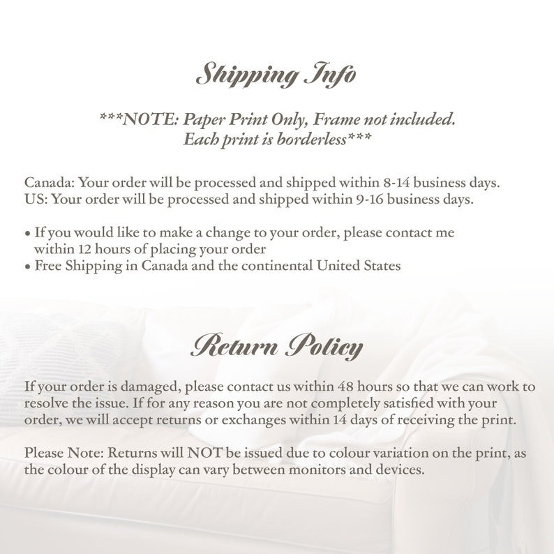 May include: Shipping and return policy information for paper prints.  ***NOTE: Paper Print Only, Frame not included. Each print is borderless*** Canada: Your order will be processed and shipped within 8-14 business days. US: Your order will be processed and shipped within 9-16 business days. &bull; If you would like to make a change to your order, please contact me within 12 hours of placing your order. &bull; Free Shipping in Canada and the continental United States. If your order is damaged, please contact us within 48 hours so that we can work to resolve the issue. If for any reason you are not completely satisfied with your order, we will accept returns or exchanges within 14 days of receiving the print. Please Note: Returns will NOT be issued due to colour variation on the print, as the colour of the display can vary between monitors and devices.