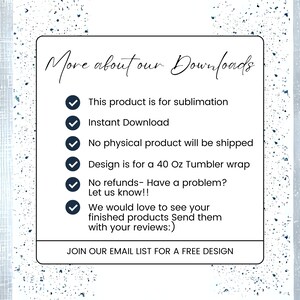 May include: A white background with blue text that reads "More about our Downloads". A checklist with six items is shown with checkmarks next to each item. The items are: This product is for sublimation, Instant Download, No physical product will be shipped, Design is for a 40 Oz Tumbler wrap, No refunds - Have a problem? Let us know!!, We would love to see your finished products Send them with your reviews:). The text at the bottom of the image reads "JOIN OUR EMAIL LIST FOR A FREE DESIGN".