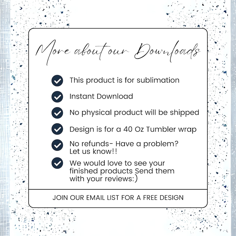 May include: A white background with blue text that reads "More about our Downloads". A checklist with six items is shown with checkmarks next to each item. The items are: This product is for sublimation, Instant Download, No physical product will be shipped, Design is for a 40 Oz Tumbler wrap, No refunds - Have a problem? Let us know!!, We would love to see your finished products Send them with your reviews:). The text at the bottom of the image reads "JOIN OUR EMAIL LIST FOR A FREE DESIGN".