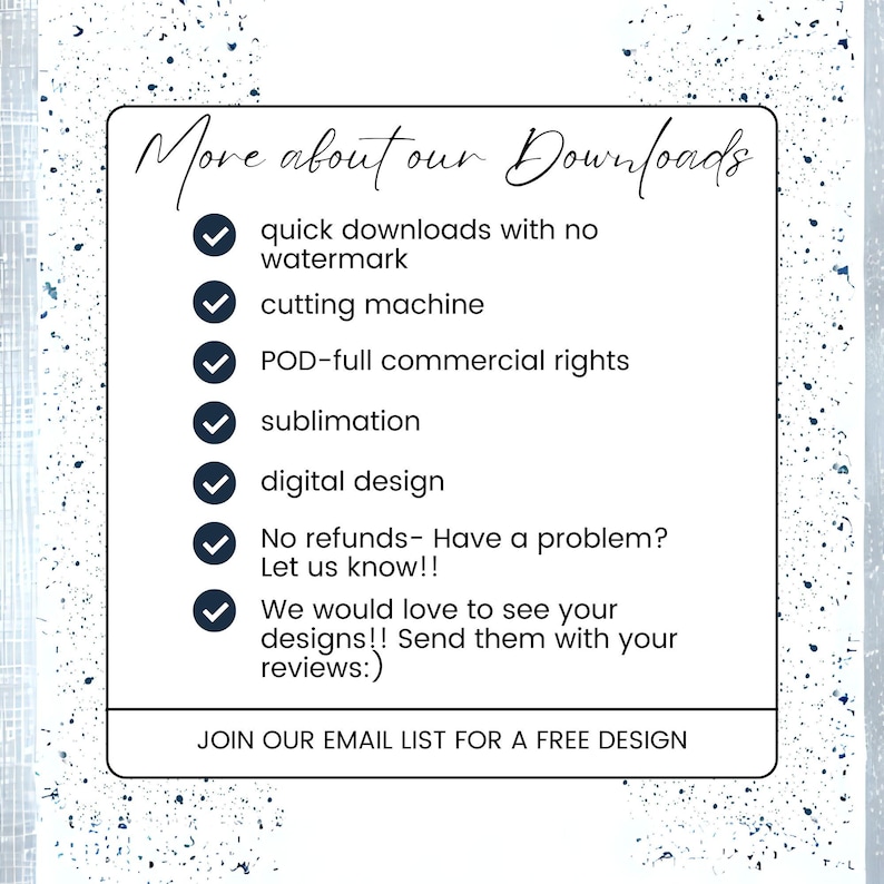 May include: A list of benefits for downloading digital designs, including quick downloads with no watermark, cutting machine compatibility, full commercial rights, sublimation, digital design, and a no refund policy. The text also encourages customers to share their designs and reviews. The text at the bottom of the image reads "JOIN OUR EMAIL LIST FOR A FREE DESIGN".