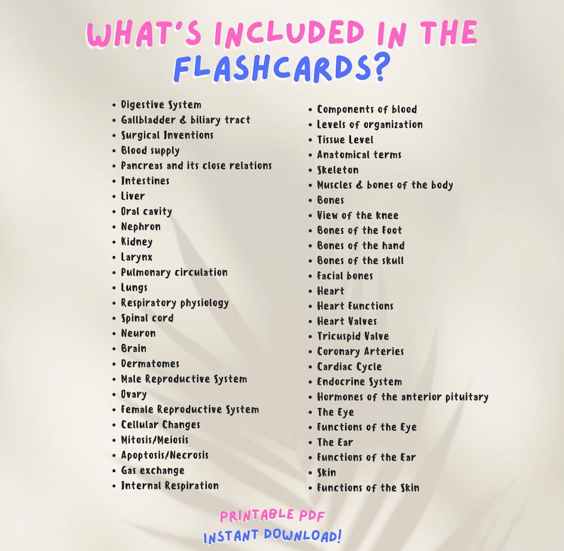 May include: A printable PDF document with a list of topics for flashcards. The topics include the digestive system, blood components, levels of organization, tissue level, anatomical terms, skeleton, muscles and bones of the body, bones, heart, and more. The document has a pink and blue background with the text "WHAT'S INCLUDED IN THE FLASHCARDS?" at the top.
