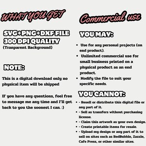 May include: A digital download file for commercial use. The file includes SVG, PNG, and DXF formats and is 300 DPI quality. The text "WHAT YOU GET" and "Commercial use" is in bold, pink, and outlined in black. The text "SVG+PNG+DXF FILE 300 DPI QUALITY (Transparent Background)" is in black and outlined in white. The text "NOTE: This is a digital download only no physical item will be shipped" is in black. The text "YOU MAY: - Use for any personal projects (on end product). - Unlimited commercial use for small business printed on a physical product as an end product. - Modify the file to suit your specific needs." is in black. The text "YOU CANNOT: - Resell or distribute this digital file or any part of it. - Sell as transfers without purchasing license. - Claim this artwork as your own design. - Create printable items for resale. - Upload my design or any part of it to sell on sites such as RedBubble, Zazzle, Cafe Press, or other similar sites." is in black.
