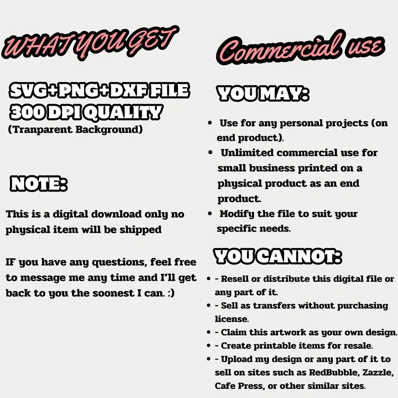 May include: A digital download file for commercial use. The file includes SVG, PNG, and DXF formats and is 300 DPI quality. The text "WHAT YOU GET" and "Commercial use" is in bold, pink, and outlined in black. The text "SVG+PNG+DXF FILE 300 DPI QUALITY (Transparent Background)" is in black and outlined in white. The text "NOTE: This is a digital download only no physical item will be shipped" is in black. The text "YOU MAY: - Use for any personal projects (on end product). - Unlimited commercial use for small business printed on a physical product as an end product. - Modify the file to suit your specific needs." is in black. The text "YOU CANNOT: - Resell or distribute this digital file or any part of it. - Sell as transfers without purchasing license. - Claim this artwork as your own design. - Create printable items for resale. - Upload my design or any part of it to sell on sites such as RedBubble, Zazzle, Cafe Press, or other similar sites." is in black.