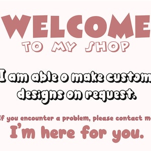 May include: A light beige graphic with the words "WELCOME TO MY SHOP" in a mauve color. Below, the text reads "I am able to make custom designs on request." and "If you encounter a problem, please contact me! I'm here for you."