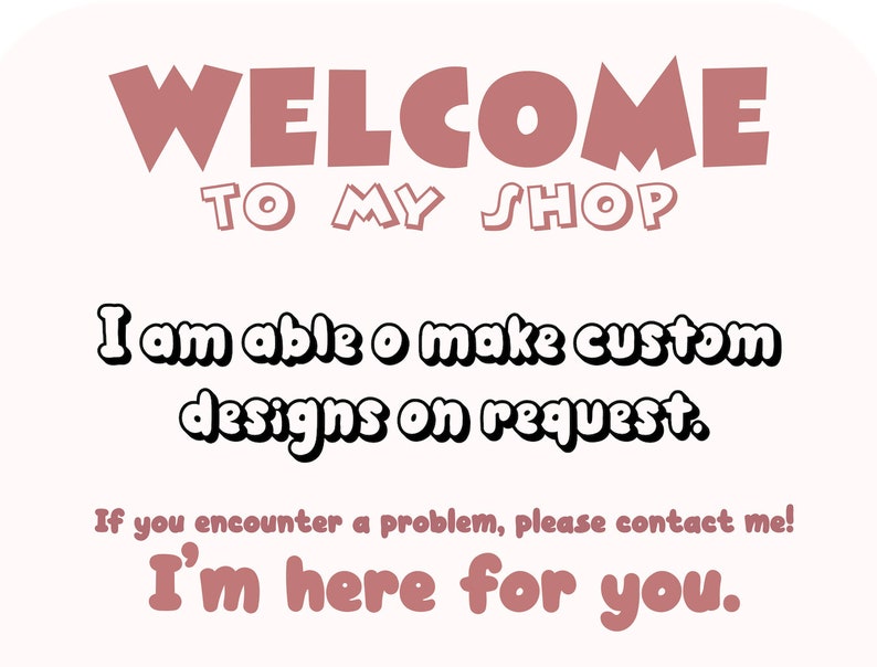 May include: A light beige graphic with the words "WELCOME TO MY SHOP" in a mauve color. Below, the text reads "I am able to make custom designs on request." and "If you encounter a problem, please contact me! I'm here for you."