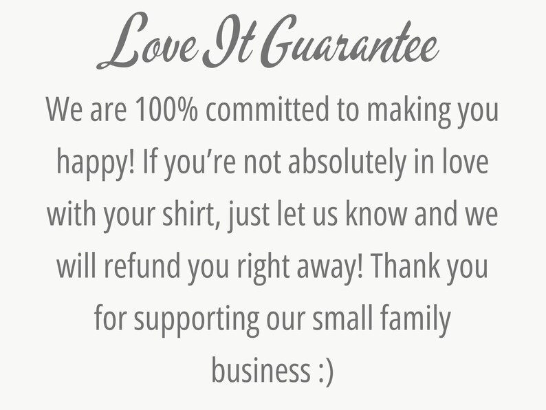 May include: Text that reads "Love It Guarantee" followed by a message about a 100% satisfaction guarantee and a refund policy. The text reads: "We are 100% committed to making you happy! If you're not absolutely in love with your shirt, just let us know and we will refund you right away! Thank you for supporting our small family business :)"