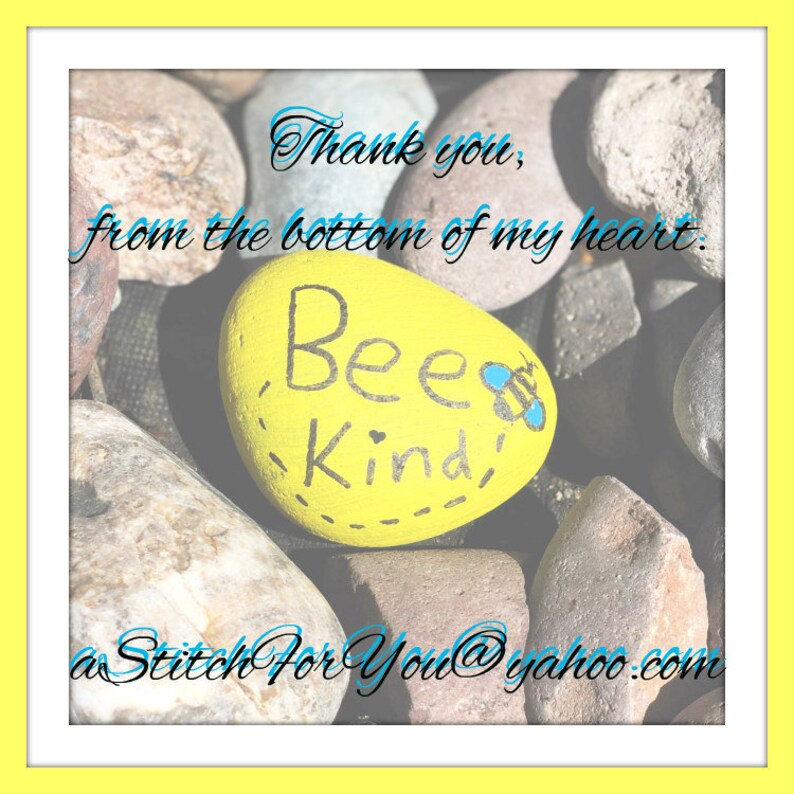 May include: A yellow painted rock with the words "Bee Kind" written on it. The rock is surrounded by other rocks and the text "Thank you, from the bottom of my heart. aStitchForYou@yahoo.com" is written on the image.