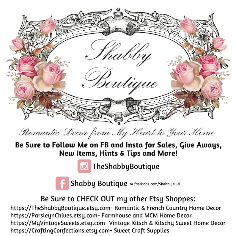 May include: A black and white image of a decorative frame with a floral design. The text "Shabby Boutique" is written in a cursive font inside the frame. The text "Romantic D&eacute;cor from My Heart to Your Home" is written below the frame. The text "Be Sure to Follow Me on FB and Insta for Sales, Give Aways, New Items, Hints & Tips and More!" is written below the first line of text. The text "TheShabbyBoutique" is written below the second line of text. The text "f Shabby Boutique or facebook.com/Shabbyjewel" is written below the third line of text. The text "Be Sure to CHECK OUT my other Etsy Shoppes:" is written below the fourth line of text. The text "https://TheShabbyBoutique.etsy.com- Romantic & French Country Home Decor" is written below the fifth line of text. The text "https://ParsleynChives.etsy.com- Farmhouse and MCM Home Decor" is written below the sixth line of text. The text "https://MyVintageSweets.etsy.com- Vintage Kitsch & Kitschy Sweet Home Decor" is written below the seventh line of text. The text "https://CraftingConfections.etsy.com- Sweet Craft Supplies" is written below the eighth line of text.