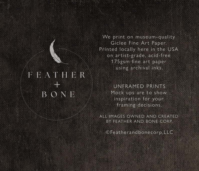 Pu&ograve; includere: Testo in bianco e nero su uno sfondo grigio scuro. Il testo recita "FEATHER + BONE". Sotto il testo c'&egrave; una descrizione del processo di stampa e le informazioni aziendali. Il testo recita "We print on museum-quality Giclee Fine Art Paper. Printed locally here in the USA on artist-grade, acid-free 175gsm fine art paper using archival inks. UNFRAMED PRINTS Mock ups are to show inspiration for your framing decisions. ALL IMAGES OWNED AND CREATED BY FEATHER AND BONE CORP. &copy;Featherandbonecorp, LLC"