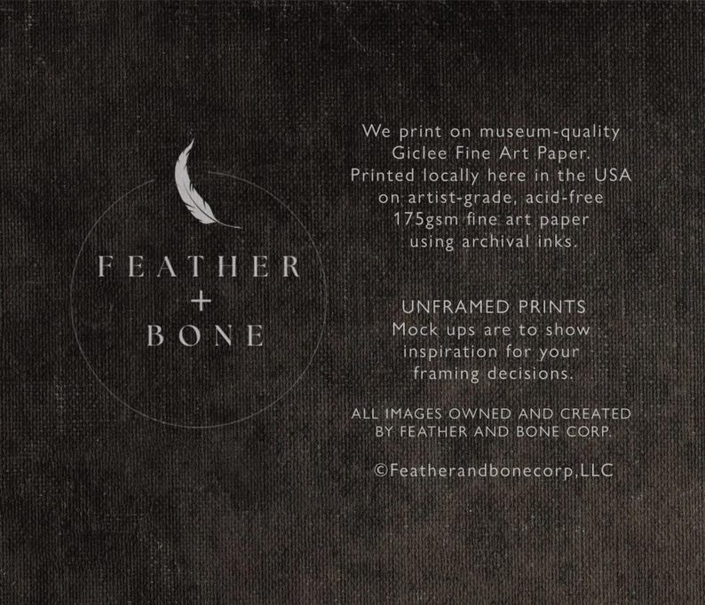 May include: Black and white logo with a feather and the text "FEATHER + BONE" in a circle. The text below the logo reads "We print on museum-quality Giclee Fine Art Paper. Printed locally here in the USA on artist-grade, acid-free 175gsm fine art paper using archival inks. UNFRAMED PRINTS Mock ups are to show inspiration for your framing decisions. ALL IMAGES OWNED AND CREATED BY FEATHER AND BONE CORP. &copy;Featherandbonecorp.LLC"