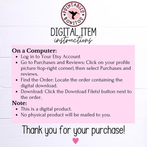 May include: Pink and white digital download instructions with a hummingbird logo. The text reads "DIGITAL ITEM instructions" and "On a Computer: Log in to Your Etsy Account Go to Purchases and Reviews: Click on your profile picture (top-right corner), then select Purchases and reviews. Find the Order: Locate the order containing the digital download. Download: Click the Download File(s) button next to the order. Note: This is a digital product. No physical product will be mailed to you. Thank you for your purchase!"