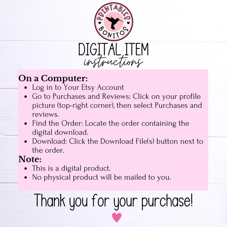 May include: Pink and white digital download instructions with a hummingbird logo. The text reads "DIGITAL ITEM instructions" and "On a Computer: Log in to Your Etsy Account Go to Purchases and Reviews: Click on your profile picture (top-right corner), then select Purchases and reviews. Find the Order: Locate the order containing the digital download. Download: Click the Download File(s) button next to the order. Note: This is a digital product. No physical product will be mailed to you. Thank you for your purchase!"