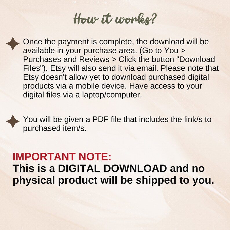 May include: Text explaining how digital downloads work on Etsy. The text says that once payment is complete, the download will be available in the purchase area. It also says that Etsy will send a download link via email. The text also says that Etsy does not allow downloads on mobile devices, but that users can access their digital files via a laptop or computer. The text also says that a PDF file with a link to the purchased item will be provided. The text also says that this is a digital download and no physical product will be shipped.