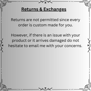 May include: A square informational graphic with a light gray background and a black decorative border. The text reads: Returns & Exchanges. Returns are not permitted since every order is custom made for you. However, if there is an issue with your product or it arrives damaged do not hesitate to email me with your concerns.