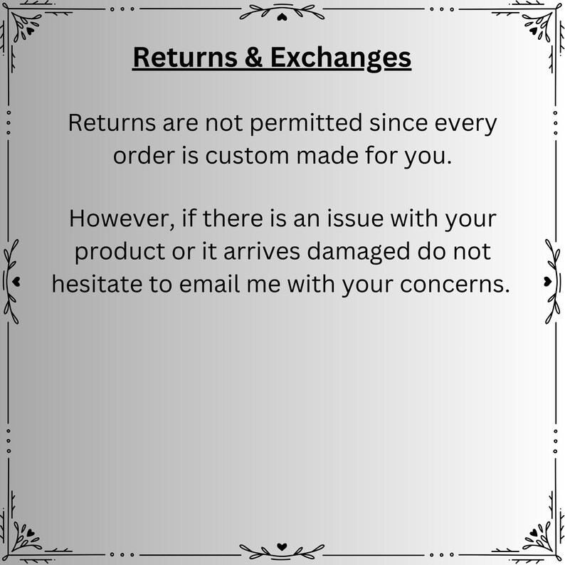 May include: A square informational graphic with a light gray background and a black decorative border. The text reads: Returns & Exchanges. Returns are not permitted since every order is custom made for you. However, if there is an issue with your product or it arrives damaged do not hesitate to email me with your concerns.