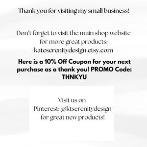 May include: A white informational card with black text that reads: Thank you for visiting my small business! Don't forget to visit the main shop website for more great products: kateserenitydesign.etsy.com. 10% Off Coupon. PROMO Code: THNKYU. Visit us on Pinterest: @ktserenitydesign.