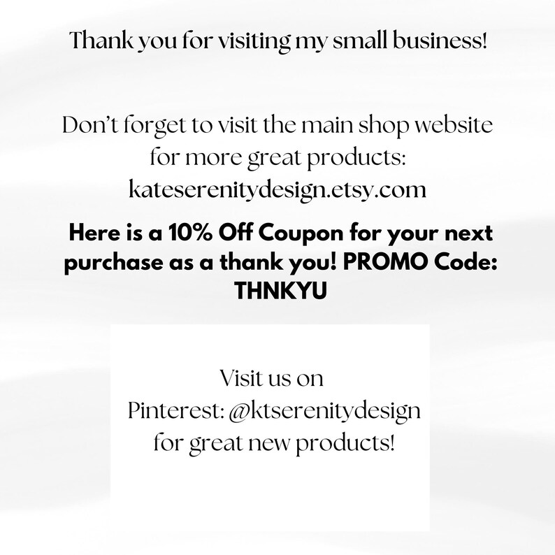 May include: A white informational card with black text that reads: Thank you for visiting my small business! Don't forget to visit the main shop website for more great products: kateserenitydesign.etsy.com. 10% Off Coupon. PROMO Code: THNKYU. Visit us on Pinterest: @ktserenitydesign.