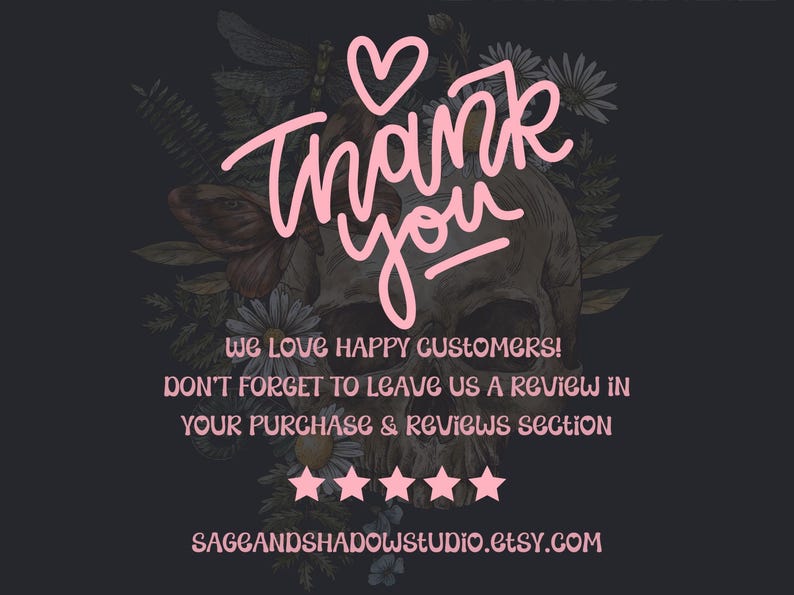 May include: A dark gray graphic featuring a central human skull surrounded by botanical illustrations of flowers and a dragonfly. The text reads: Thank you, We love happy customers! Don't forget to leave us a review in your purchase & reviews section, five stars, and sageandshadowstudio.etsy.com in light pink.