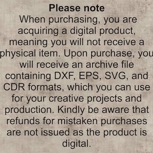 May include: Text on a beige background that reads: "Please note When purchasing, you are acquiring a digital product, meaning you will not receive a physical item. Upon purchase, you will receive an archive file containing DXF, EPS, SVG, and CDR formats, which you can use for your creative projects and production. Kindly be aware that refunds for mistaken purchases are not issued as the product is digital."