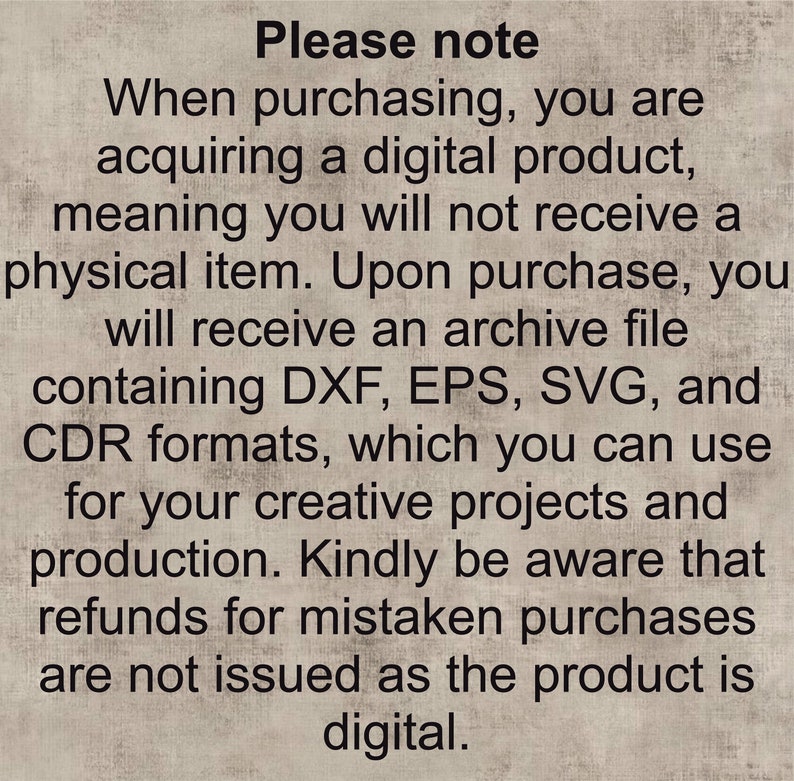 May include: Text on a beige background that reads: "Please note When purchasing, you are acquiring a digital product, meaning you will not receive a physical item. Upon purchase, you will receive an archive file containing DXF, EPS, SVG, and CDR formats, which you can use for your creative projects and production. Kindly be aware that refunds for mistaken purchases are not issued as the product is digital."