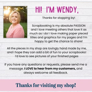 May include: A woman smiles and welcomes customers to her scrapbooking shop. The text reads "Hi! I'm Wendy, Thanks for stopping by! Scrapbooking is my absolute passion and I love meeting others that love it as much as I do! I love making paper pieced titles and graphics for my pages and I'm happy to get the chance to share! All the pieces in my shop are lovingly hand made by me, and I hope they can add a bit of fun to your scrapbooks! I'd love to see pictures of your finished pages If you have any questions or requests, please send me a message. I LOVE to hear from my customers, and always welcome all feedback. Thanks for visiting my shop!"