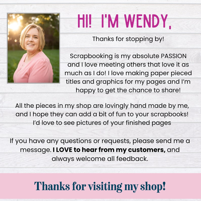 May include: A woman smiles and welcomes customers to her scrapbooking shop. The text reads "Hi! I'm Wendy, Thanks for stopping by! Scrapbooking is my absolute passion and I love meeting others that love it as much as I do! I love making paper pieced titles and graphics for my pages and I'm happy to get the chance to share! All the pieces in my shop are lovingly hand made by me, and I hope they can add a bit of fun to your scrapbooks! I'd love to see pictures of your finished pages If you have any questions or requests, please send me a message. I LOVE to hear from my customers, and always welcome all feedback. Thanks for visiting my shop!"